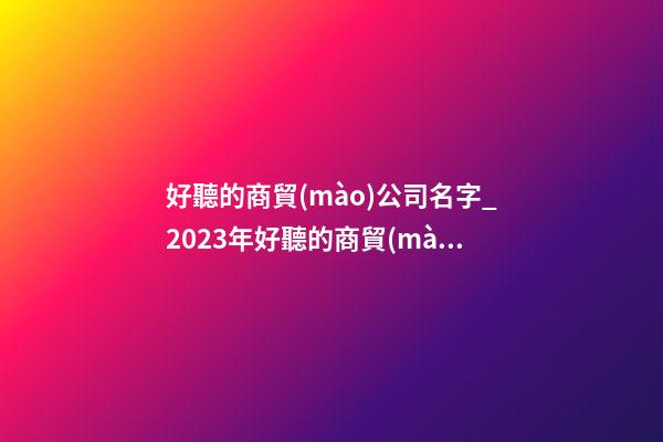 好聽的商貿(mào)公司名字_2023年好聽的商貿(mào)公司名字大全-第1張-公司起名-玄機派