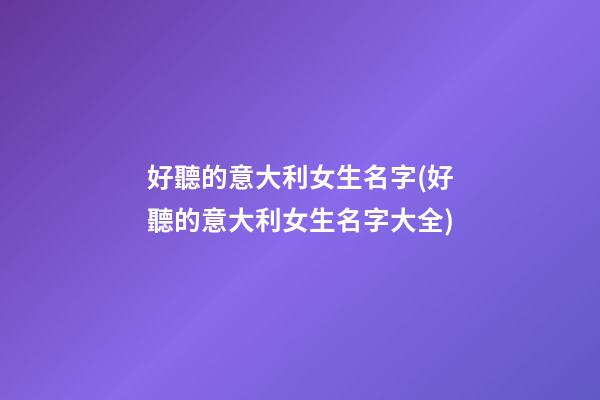好聽的意大利女生名字(好聽的意大利女生名字大全)