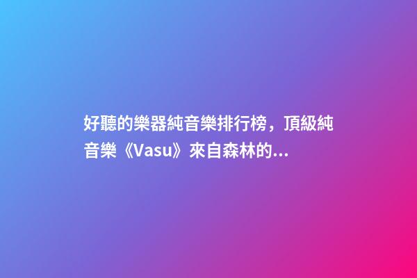 好聽的樂器純音樂排行榜，頂級純音樂《Vasu》來自森林的蟲鳴鳥叫、潺潺流水和徐徐清風