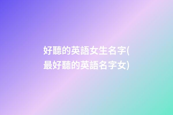 好聽的英語女生名字(最好聽的英語名字女)