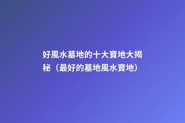 好風水墓地的十大寶地大揭秘（最好的墓地風水寶地）