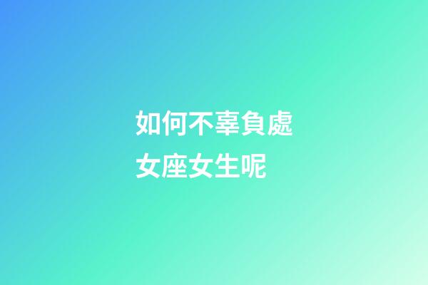 如何不辜負處女座女生呢-第1張-星座運勢-玄機派