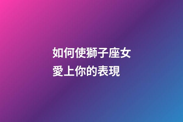 如何使獅子座女愛上你的表現-第1張-星座運勢-玄機派
