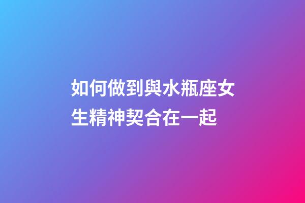 如何做到與水瓶座女生精神契合在一起-第1張-星座運勢-玄機派