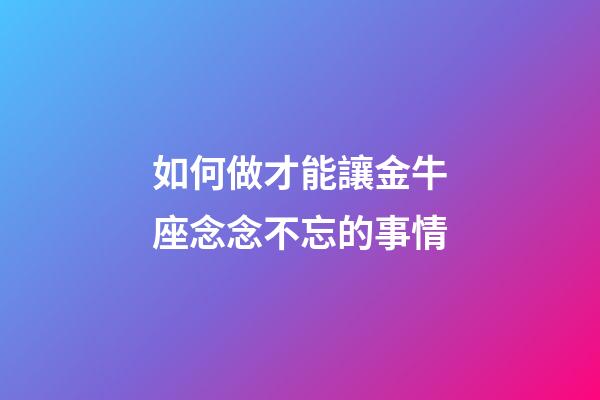如何做才能讓金牛座念念不忘的事情