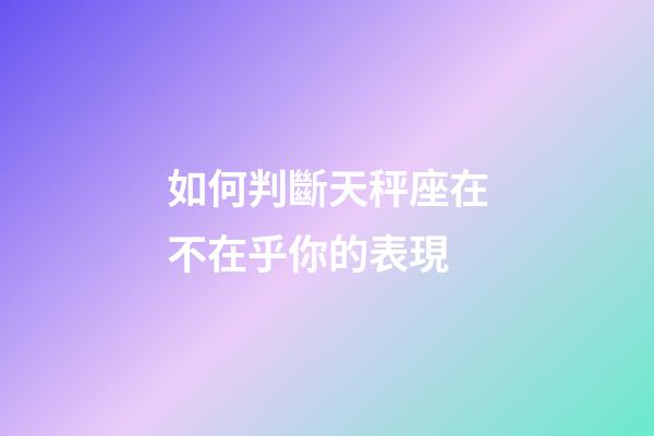如何判斷天秤座在不在乎你的表現-第1張-星座運勢-玄機派