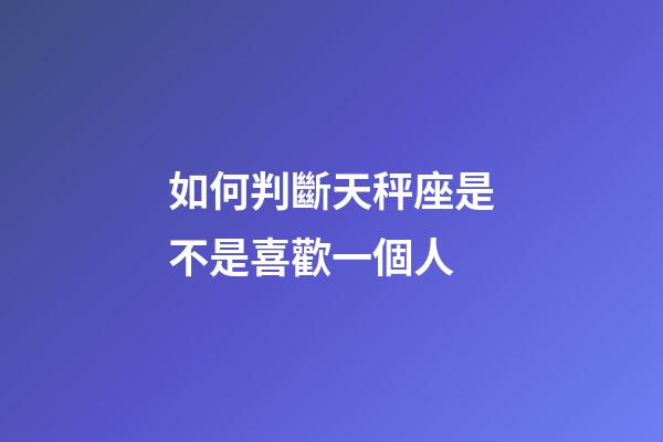 如何判斷天秤座是不是喜歡一個人-第1張-星座運勢-玄機派