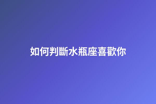 如何判斷水瓶座喜歡你-第1張-星座運勢-玄機派