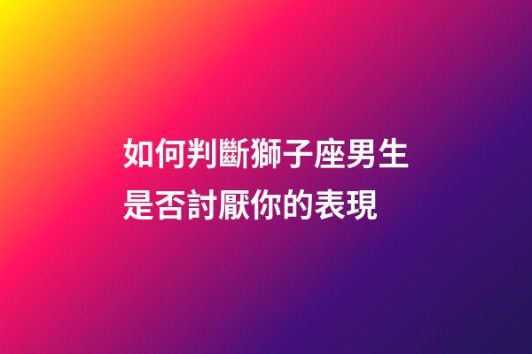 如何判斷獅子座男生是否討厭你的表現-第1張-星座運勢-玄機派