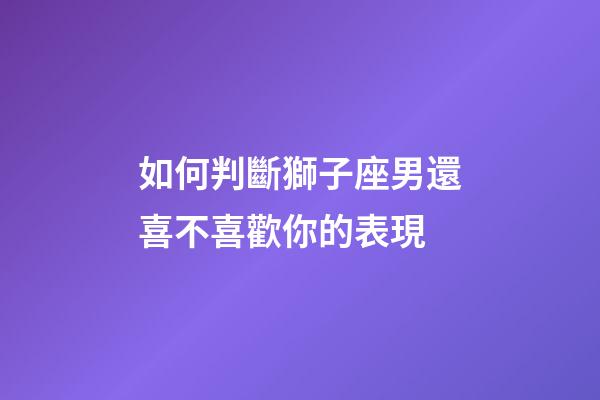 如何判斷獅子座男還喜不喜歡你的表現-第1張-星座運勢-玄機派