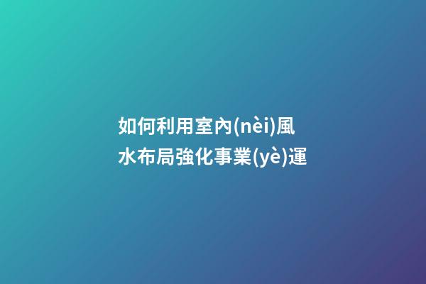 如何利用室內(nèi)風水布局強化事業(yè)運