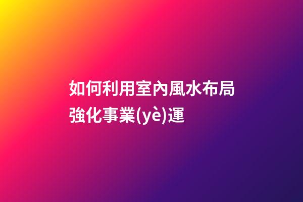 如何利用室內風水布局強化事業(yè)運