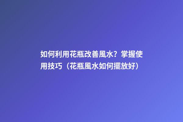 如何利用花瓶改善風水？掌握使用技巧（花瓶風水如何擺放好）