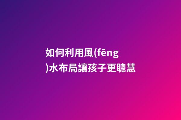 如何利用風(fēng)水布局讓孩子更聰慧