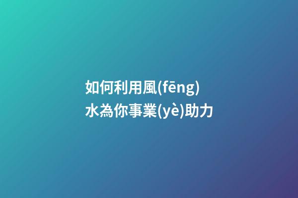 如何利用風(fēng)水為你事業(yè)助力
