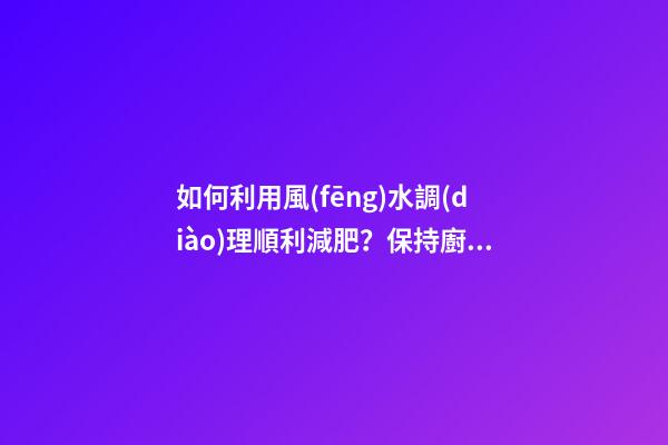 如何利用風(fēng)水調(diào)理順利減肥？保持廚廁環(huán)境整潔