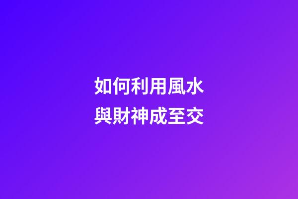 如何利用風水與財神成至交