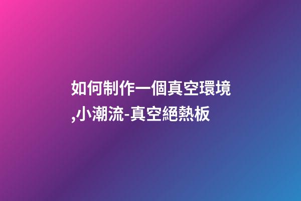 如何制作一個真空環境,小潮流-真空絕熱板-第1張-觀點-玄機派