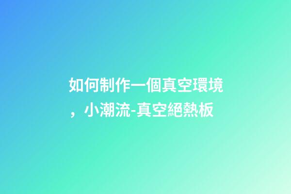 如何制作一個真空環境，小潮流-真空絕熱板-第1張-觀點-玄機派