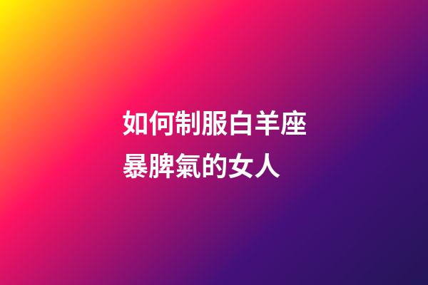如何制服白羊座暴脾氣的女人-第1張-星座運勢-玄機派