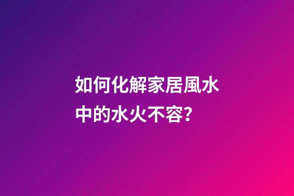 如何化解家居風水中的水火不容？