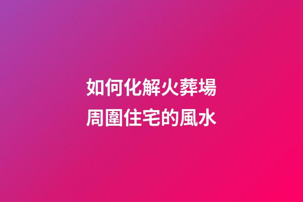 如何化解火葬場周圍住宅的風水