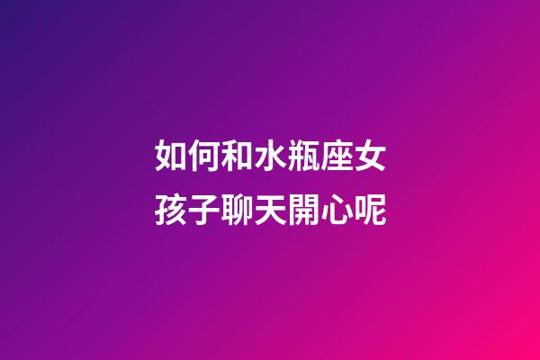 如何和水瓶座女孩子聊天開心呢