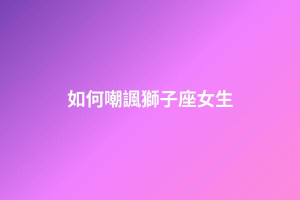 如何嘲諷獅子座女生-第1張-星座運勢-玄機派