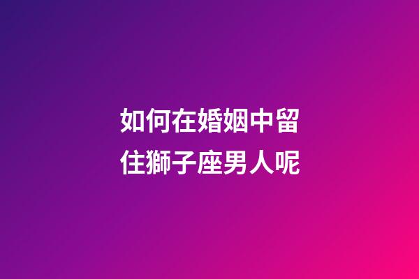 如何在婚姻中留住獅子座男人呢-第1張-星座運勢-玄機派