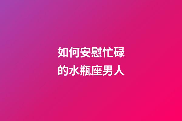 如何安慰忙碌的水瓶座男人-第1張-星座運勢-玄機派