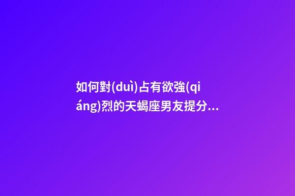 如何對(duì)占有欲強(qiáng)烈的天蝎座男友提分手的話-第1張-星座運(yùn)勢(shì)-玄機(jī)派