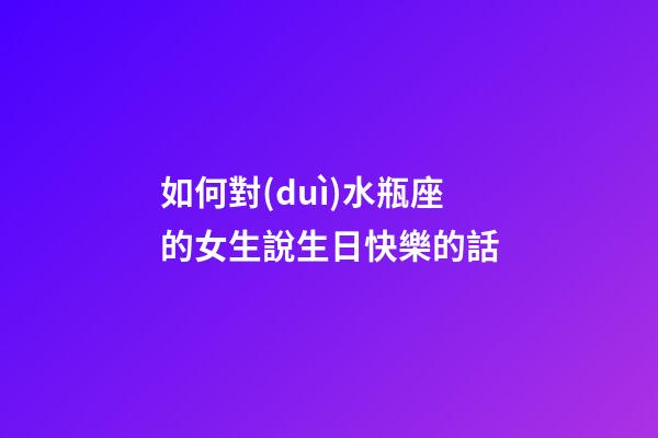 如何對(duì)水瓶座的女生說生日快樂的話