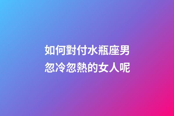 如何對付水瓶座男忽冷忽熱的女人呢-第1張-星座運勢-玄機派