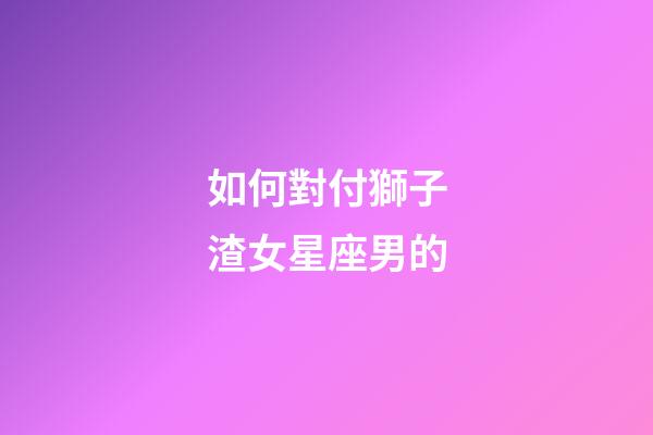 如何對付獅子渣女星座男的-第1張-星座運勢-玄機派