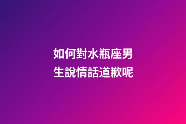 如何對水瓶座男生說情話道歉呢-第1張-星座運勢-玄機派