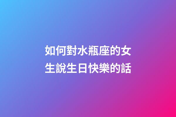 如何對水瓶座的女生說生日快樂的話