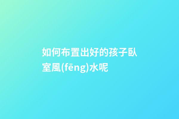 如何布置出好的孩子臥室風(fēng)水呢