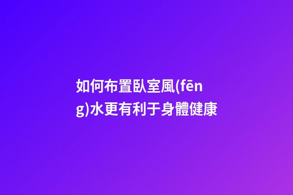 如何布置臥室風(fēng)水更有利于身體健康