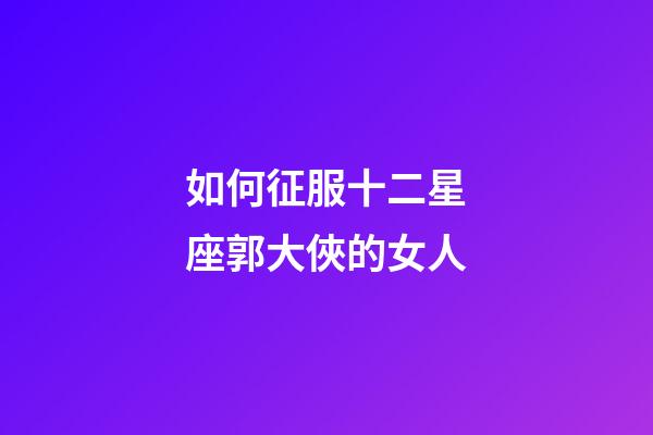如何征服十二星座郭大俠的女人-第1張-星座運勢-玄機派