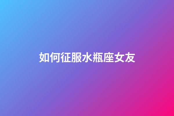 如何征服水瓶座女友-第1張-星座運勢-玄機派