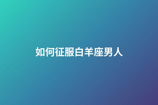 如何征服白羊座男人-第1張-星座運勢-玄機派