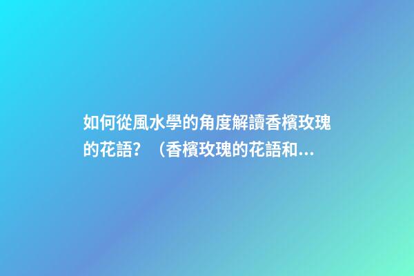 如何從風水學的角度解讀香檳玫瑰的花語？（香檳玫瑰的花語和象征）