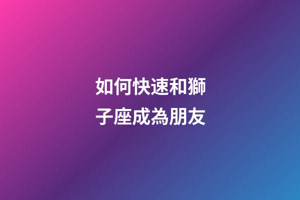 如何快速和獅子座成為朋友-第1張-星座運(yùn)勢(shì)-玄機(jī)派