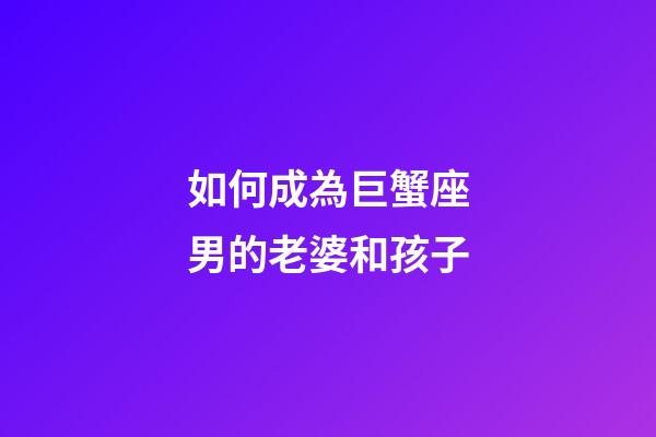 如何成為巨蟹座男的老婆和孩子-第1張-星座運勢-玄機派