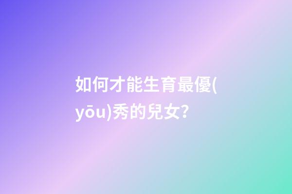 如何才能生育最優(yōu)秀的兒女？