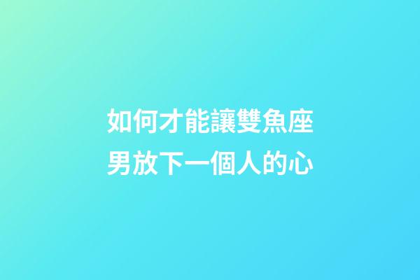 如何才能讓雙魚座男放下一個人的心-第1張-星座運勢-玄機派
