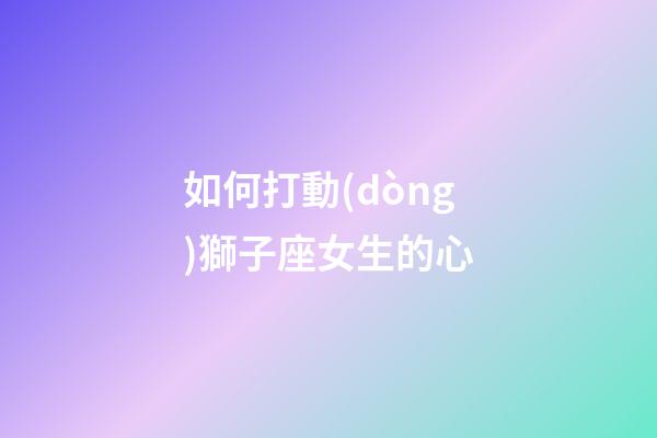 如何打動(dòng)獅子座女生的心-第1張-星座運(yùn)勢(shì)-玄機(jī)派