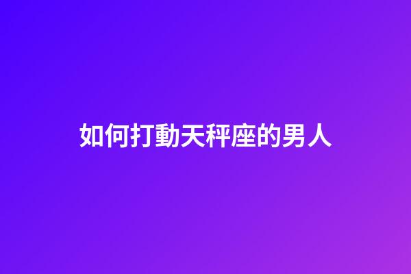 如何打動天秤座的男人-第1張-星座運勢-玄機派