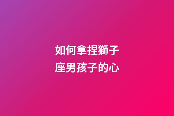 如何拿捏獅子座男孩子的心-第1張-星座運勢-玄機派