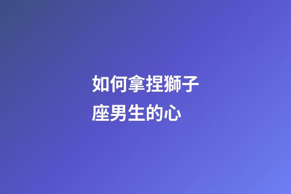 如何拿捏獅子座男生的心-第1張-星座運勢-玄機派
